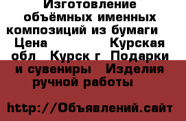 Изготовление объёмных именных композиций из бумаги. › Цена ­ 200-350 - Курская обл., Курск г. Подарки и сувениры » Изделия ручной работы   